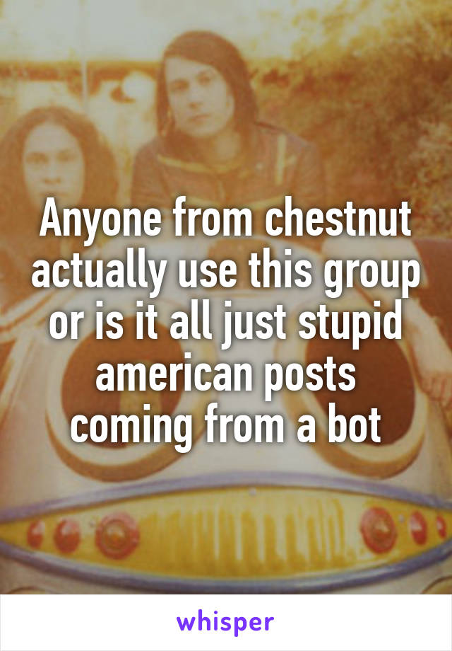 Anyone from chestnut actually use this group or is it all just stupid american posts coming from a bot