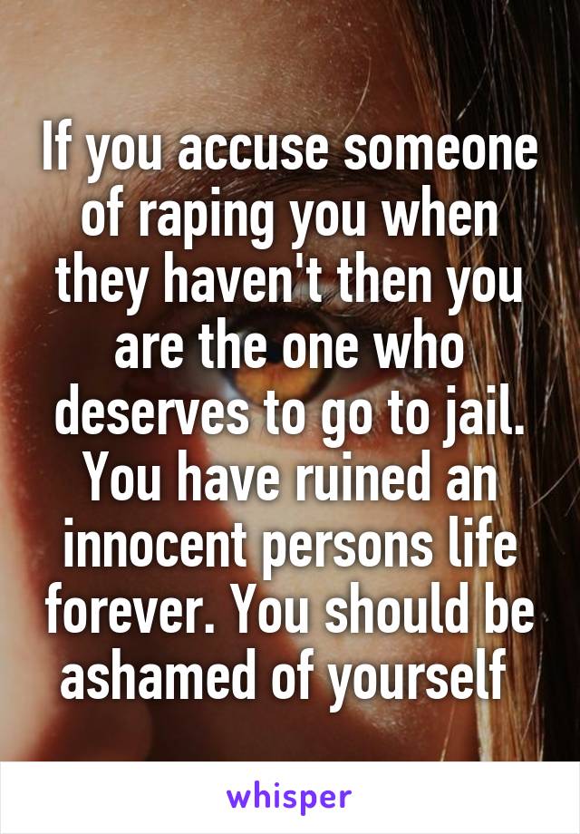 If you accuse someone of raping you when they haven't then you are the one who deserves to go to jail. You have ruined an innocent persons life forever. You should be ashamed of yourself 