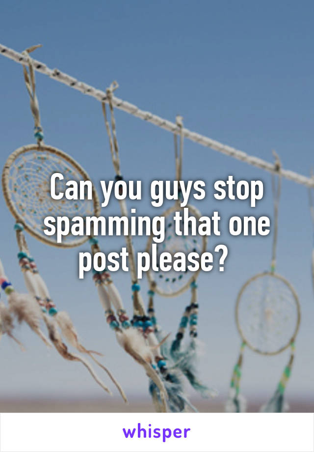 Can you guys stop spamming that one post please? 