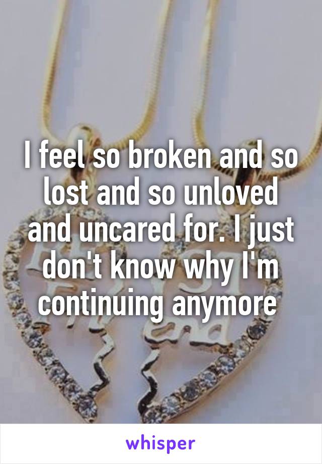 I feel so broken and so lost and so unloved and uncared for. I just don't know why I'm continuing anymore 