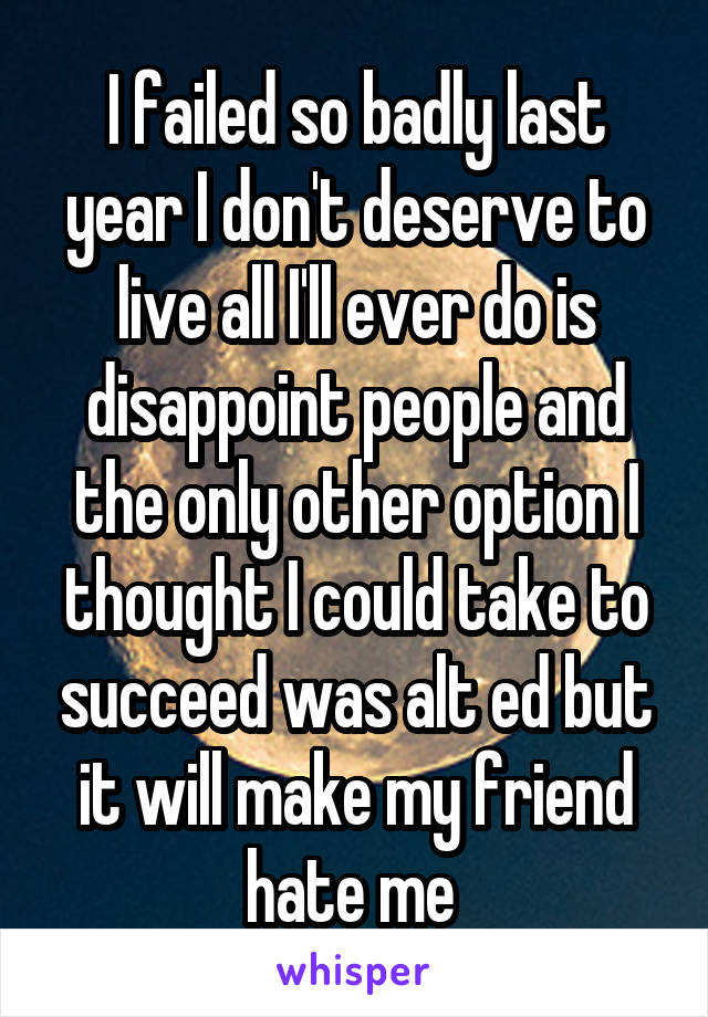 I failed so badly last year I don't deserve to live all I'll ever do is disappoint people and the only other option I thought I could take to succeed was alt ed but it will make my friend hate me 