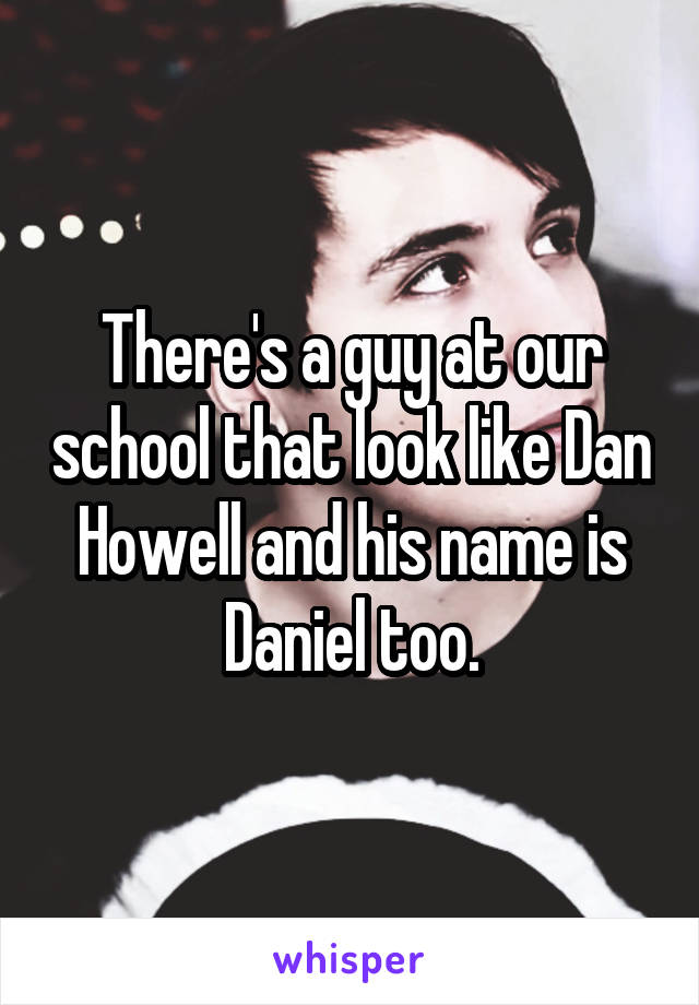 There's a guy at our school that look like Dan Howell and his name is Daniel too.