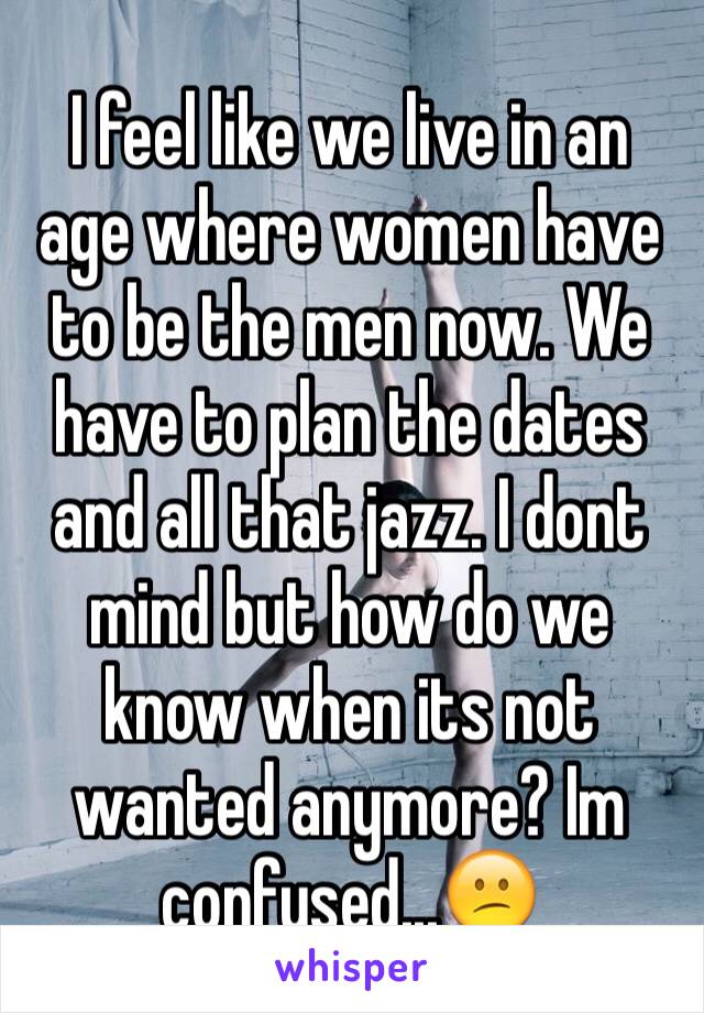 I feel like we live in an age where women have to be the men now. We have to plan the dates and all that jazz. I dont mind but how do we know when its not wanted anymore? Im confused...😕