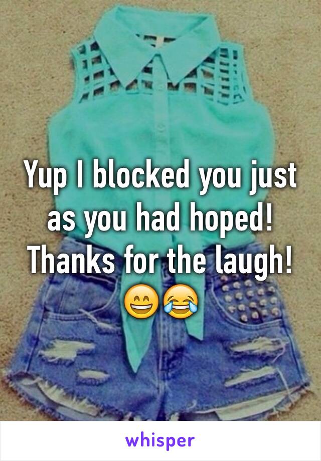 Yup I blocked you just as you had hoped! Thanks for the laugh! 😄😂