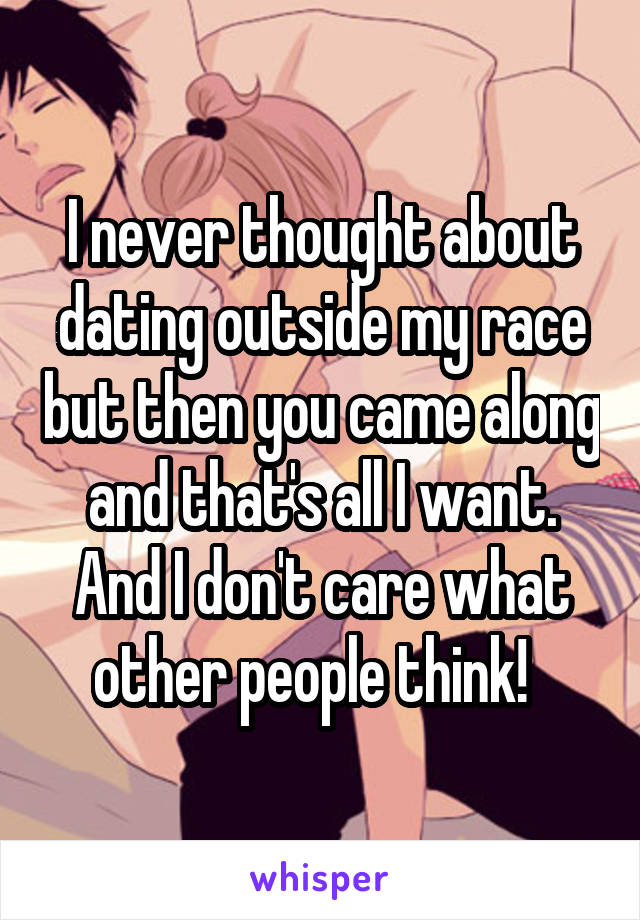 I never thought about dating outside my race but then you came along and that's all I want. And I don't care what other people think!  