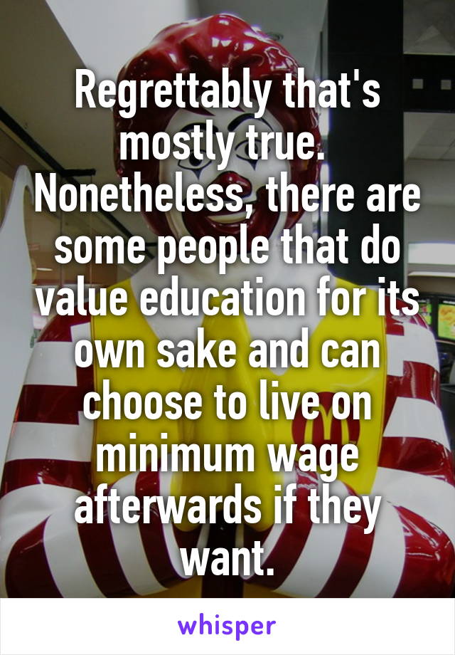 Regrettably that's mostly true.  Nonetheless, there are some people that do value education for its own sake and can choose to live on minimum wage afterwards if they want.