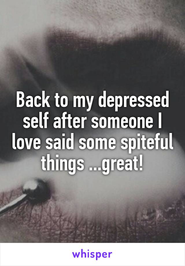 Back to my depressed self after someone I love said some spiteful things ...great!