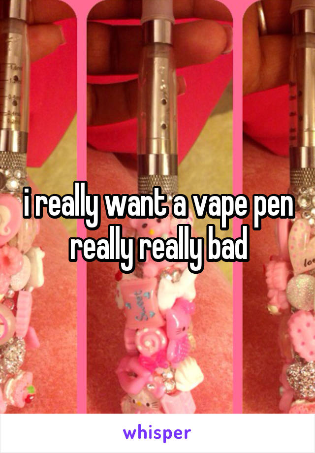 i really want a vape pen really really bad