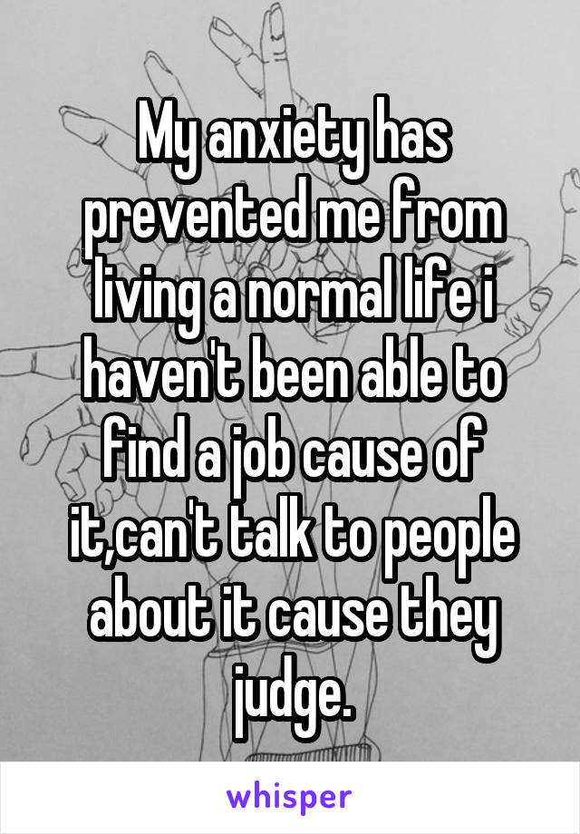 My anxiety has prevented me from living a normal life i haven't been able to find a job cause of it,can't talk to people about it cause they judge.