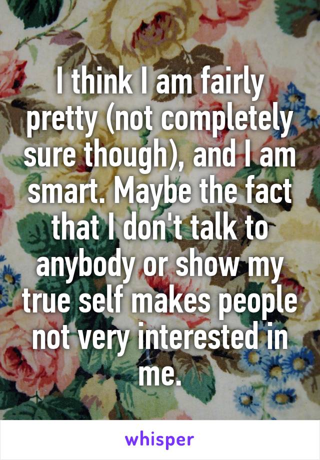 I think I am fairly pretty (not completely sure though), and I am smart. Maybe the fact that I don't talk to anybody or show my true self makes people not very interested in me.