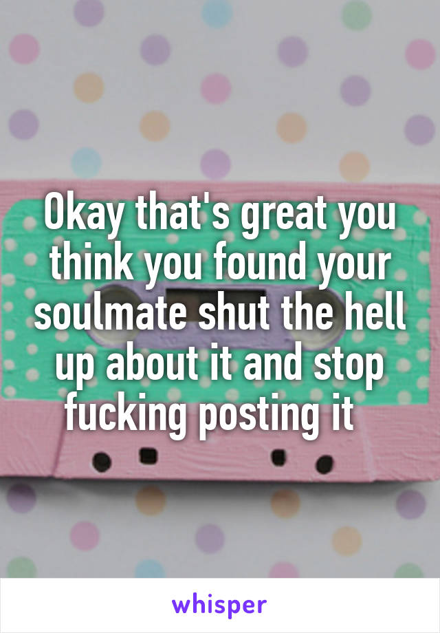 Okay that's great you think you found your soulmate shut the hell up about it and stop fucking posting it  