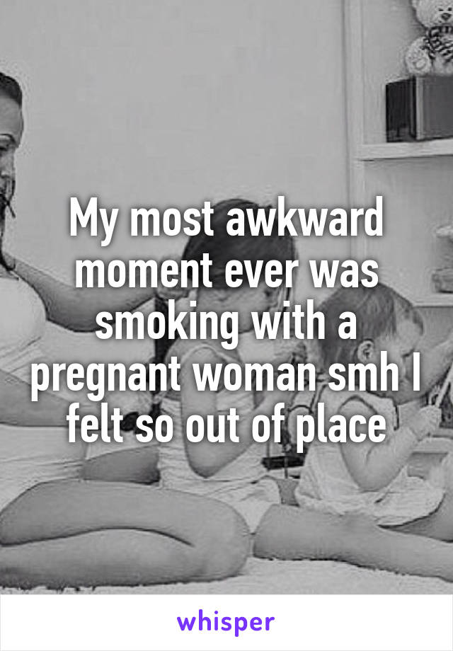 My most awkward moment ever was smoking with a pregnant woman smh I felt so out of place