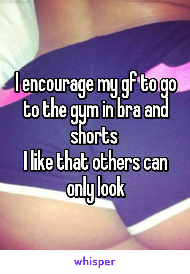 I encourage my gf to go to the gym in bra and shorts 
I like that others can only look