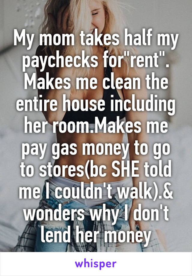 My mom takes half my paychecks for"rent".
Makes me clean the entire house including her room.Makes me pay gas money to go to stores(bc SHE told me I couldn't walk).& wonders why I don't lend her money