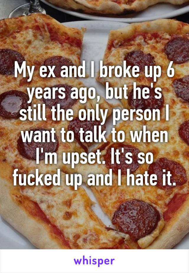 My ex and I broke up 6 years ago, but he's still the only person I want to talk to when I'm upset. It's so fucked up and I hate it. 