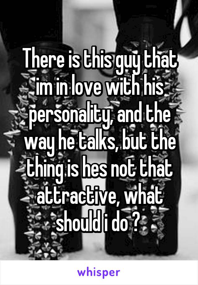 There is this guy that im in love with his personality, and the way he talks, but the thing is hes not that attractive, what should i do ? 