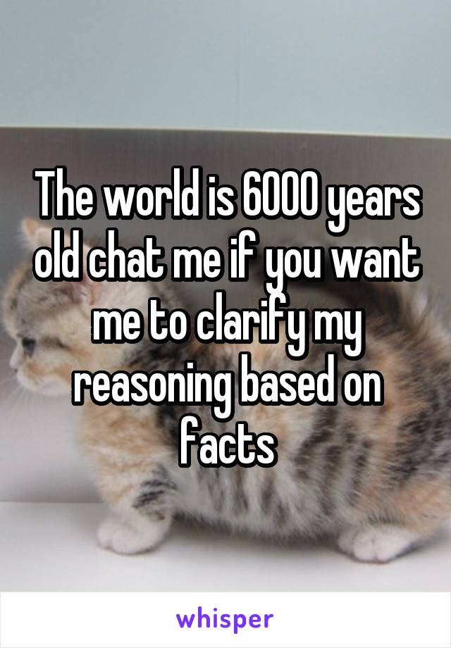 The world is 6000 years old chat me if you want me to clarify my reasoning based on facts