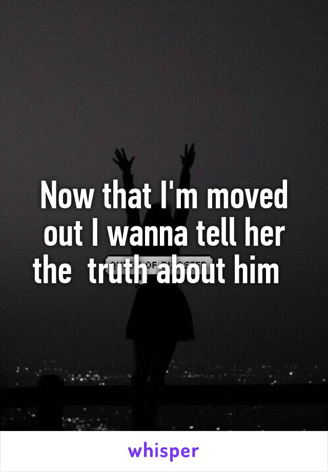 Now that I'm moved out I wanna tell her the  truth about him  