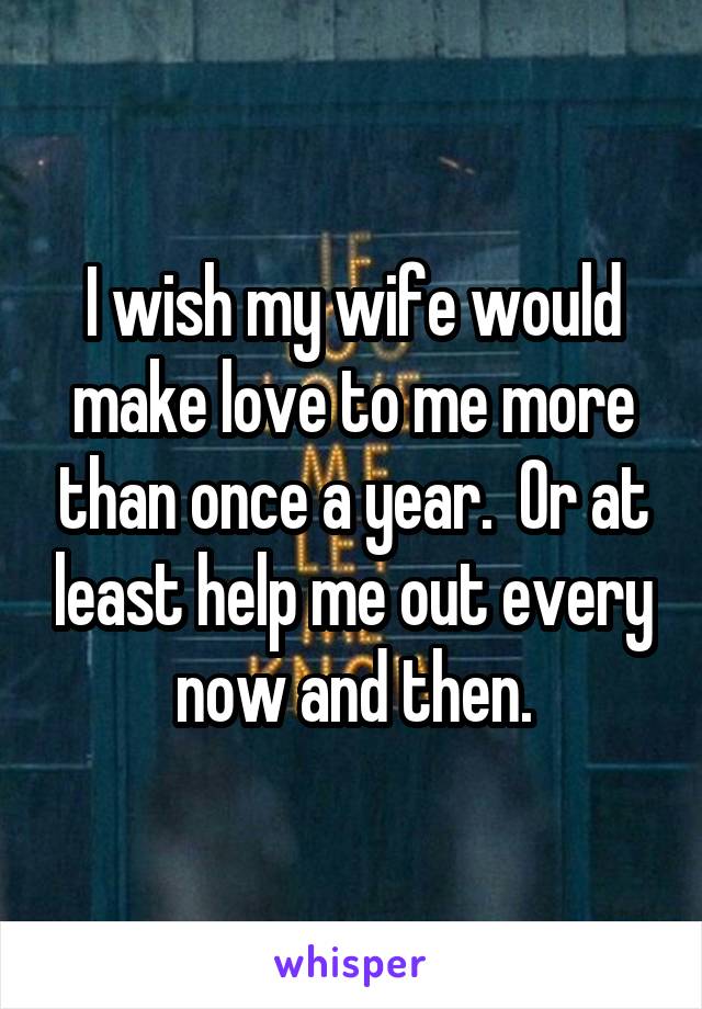 I wish my wife would make love to me more than once a year.  Or at least help me out every now and then.