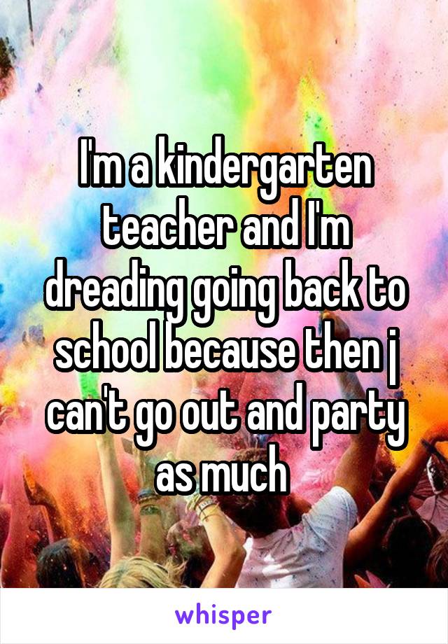 I'm a kindergarten teacher and I'm dreading going back to school because then j can't go out and party as much 