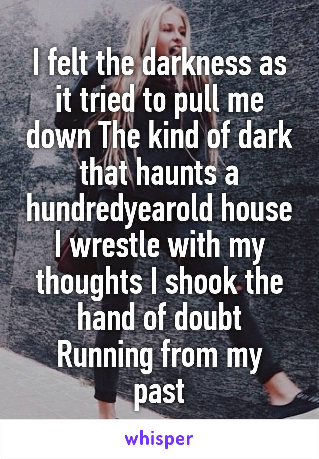 I felt the darkness as it tried to pull me down The kind of dark that haunts a hundredyearold house
I wrestle with my thoughts I shook the hand of doubt
Running from my past