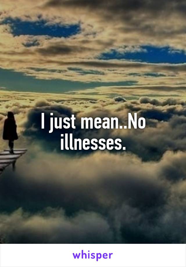 I just mean..No illnesses.