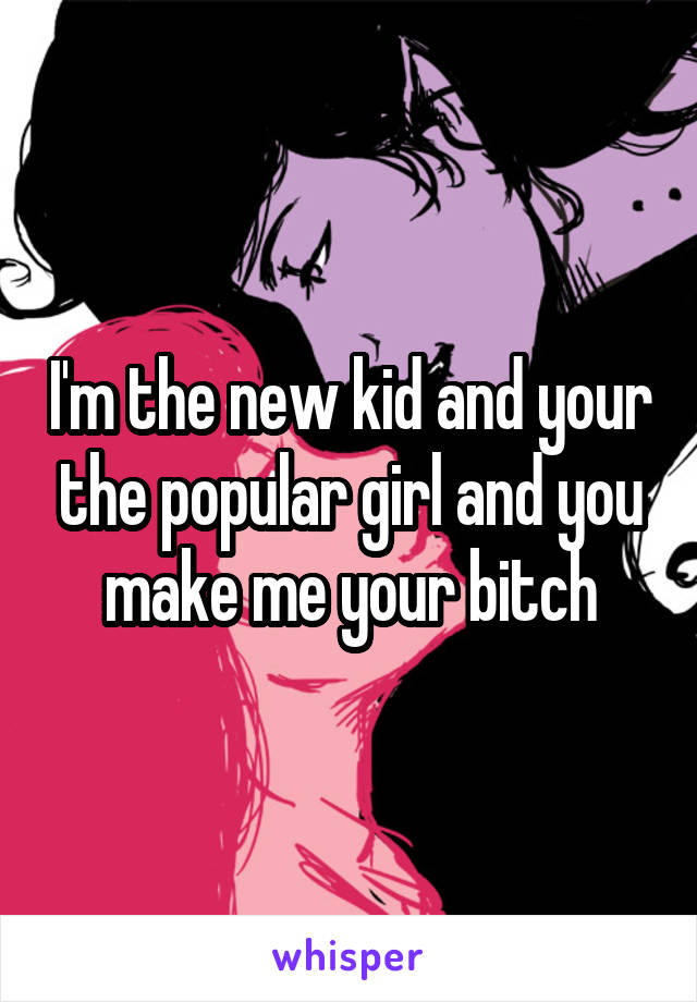 I'm the new kid and your the popular girl and you make me your bitch