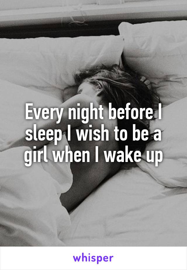 Every night before I sleep I wish to be a girl when I wake up