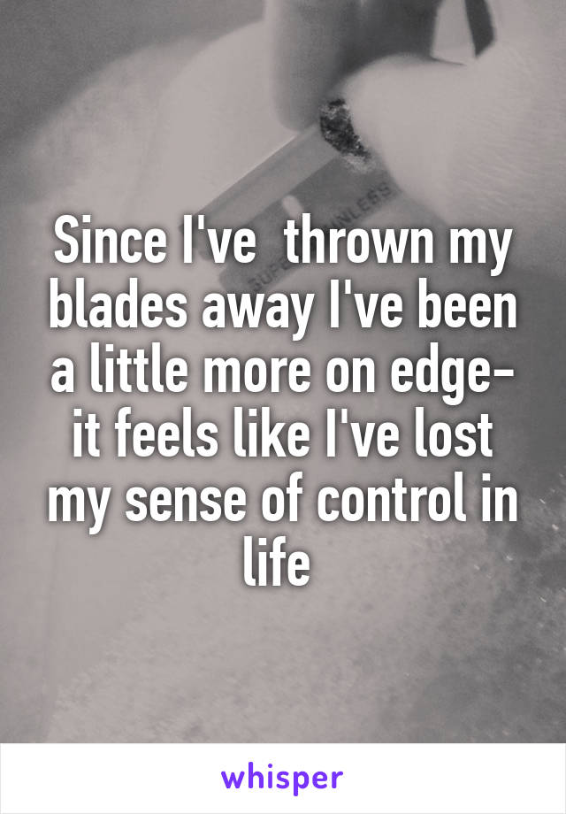 Since I've  thrown my blades away I've been a little more on edge- it feels like I've lost my sense of control in life 