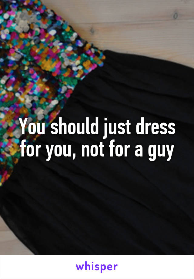 You should just dress for you, not for a guy