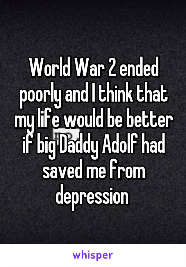 World War 2 ended poorly and I think that my life would be better if big Daddy Adolf had saved me from depression 