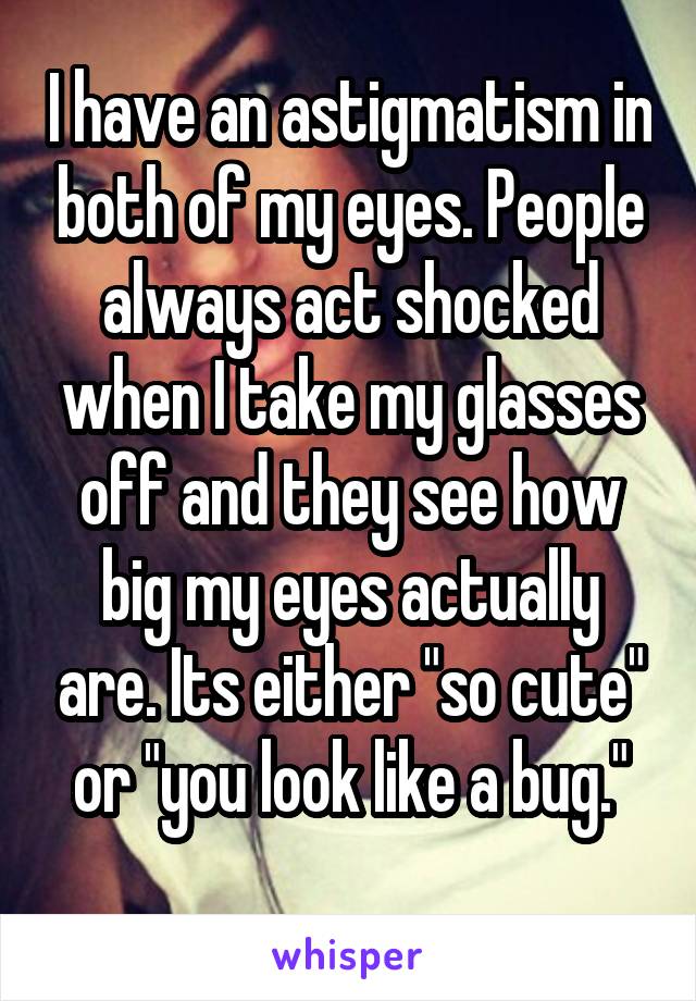 I have an astigmatism in both of my eyes. People always act shocked when I take my glasses off and they see how big my eyes actually are. Its either "so cute" or "you look like a bug."
