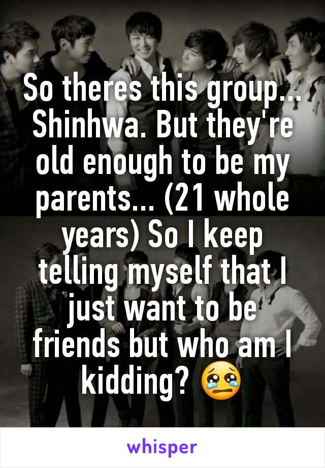 So theres this group... Shinhwa. But they're old enough to be my parents... (21 whole years) So I keep telling myself that I just want to be friends but who am I kidding? 😢