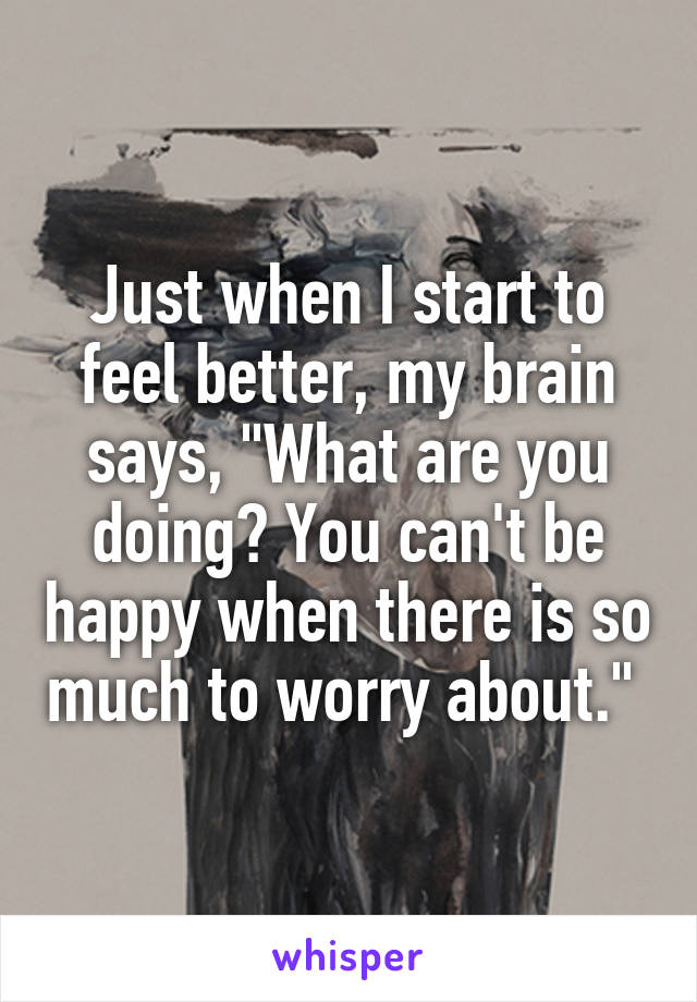 Just when I start to feel better, my brain says, "What are you doing? You can't be happy when there is so much to worry about." 