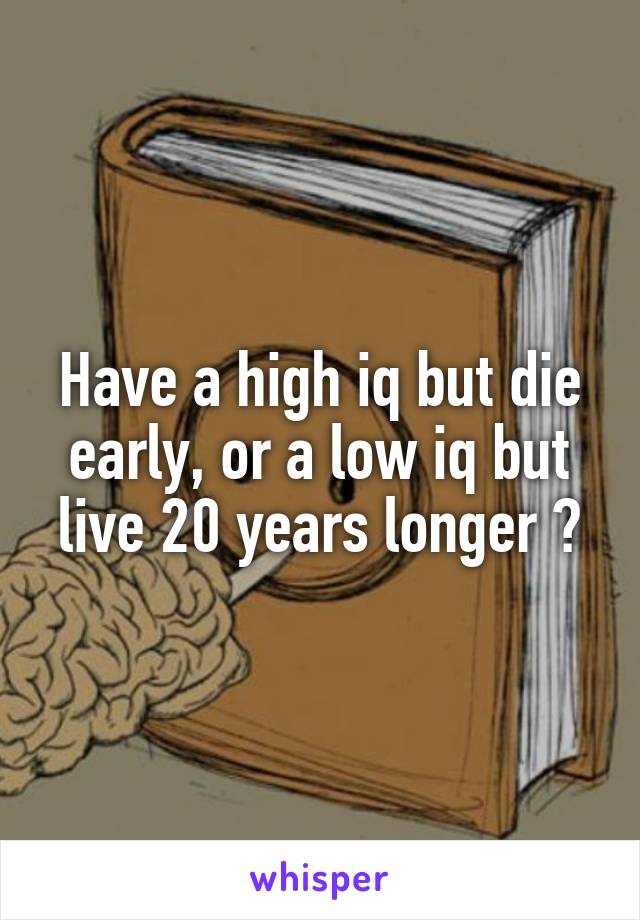 Have a high iq but die early, or a low iq but live 20 years longer ?