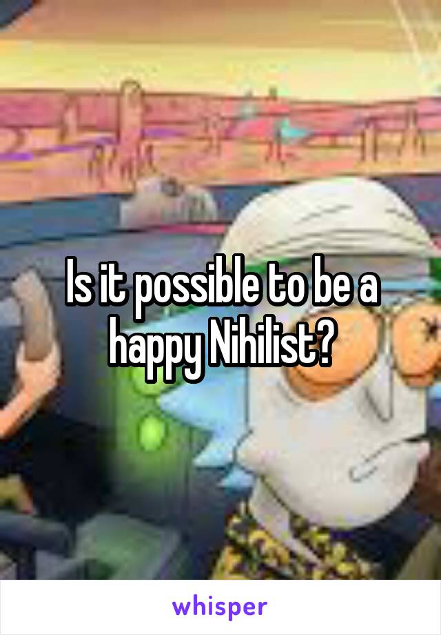 Is it possible to be a happy Nihilist?