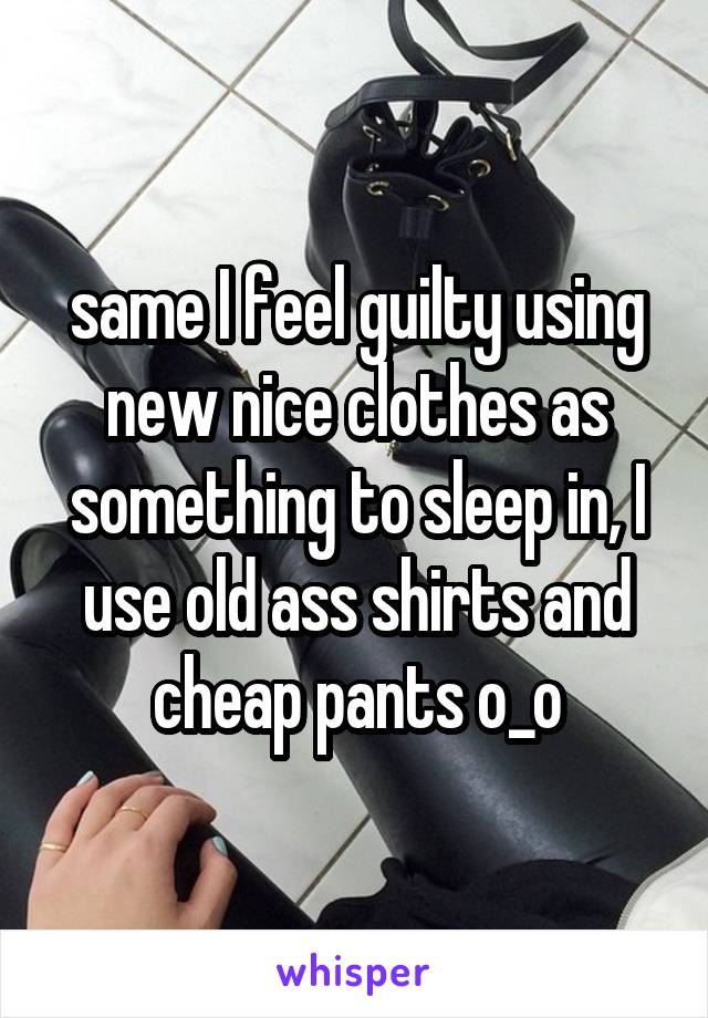 same I feel guilty using new nice clothes as something to sleep in, I use old ass shirts and cheap pants o_o