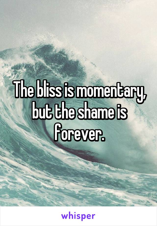 The bliss is momentary, but the shame is forever.