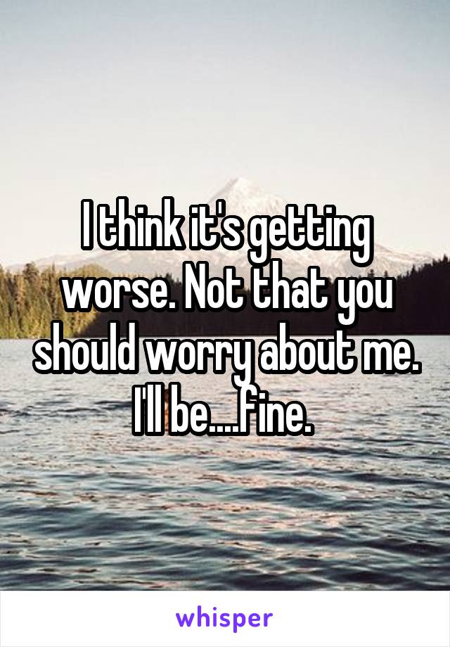 I think it's getting worse. Not that you should worry about me. I'll be....fine. 