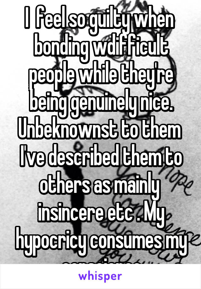 I  feel so guilty when  bonding w\difficult people while they're being genuinely nice. Unbeknownst to them  I've described them to others as mainly  insincere etc . My hypocricy consumes my conscience