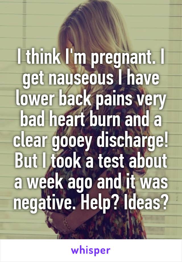 I think I'm pregnant. I get nauseous I have lower back pains very bad heart burn and a clear gooey discharge! But I took a test about a week ago and it was negative. Help? Ideas?