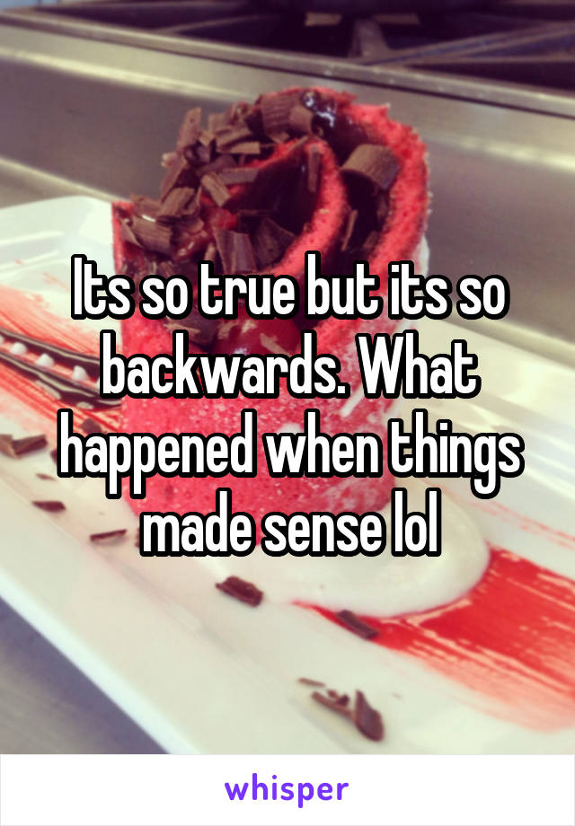 Its so true but its so backwards. What happened when things made sense lol