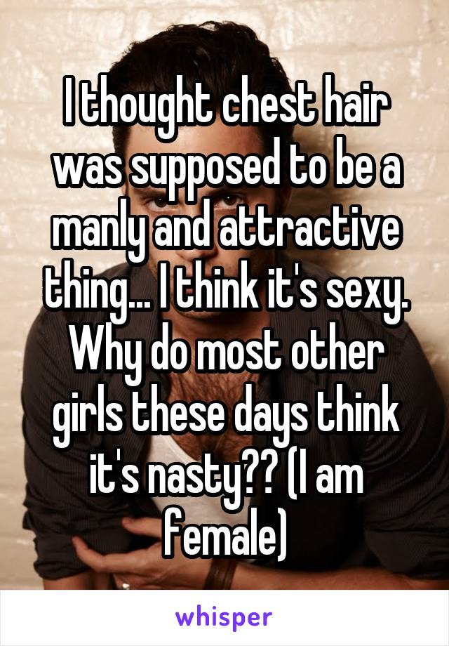 I thought chest hair was supposed to be a manly and attractive thing... I think it's sexy. Why do most other girls these days think it's nasty?? (I am female)