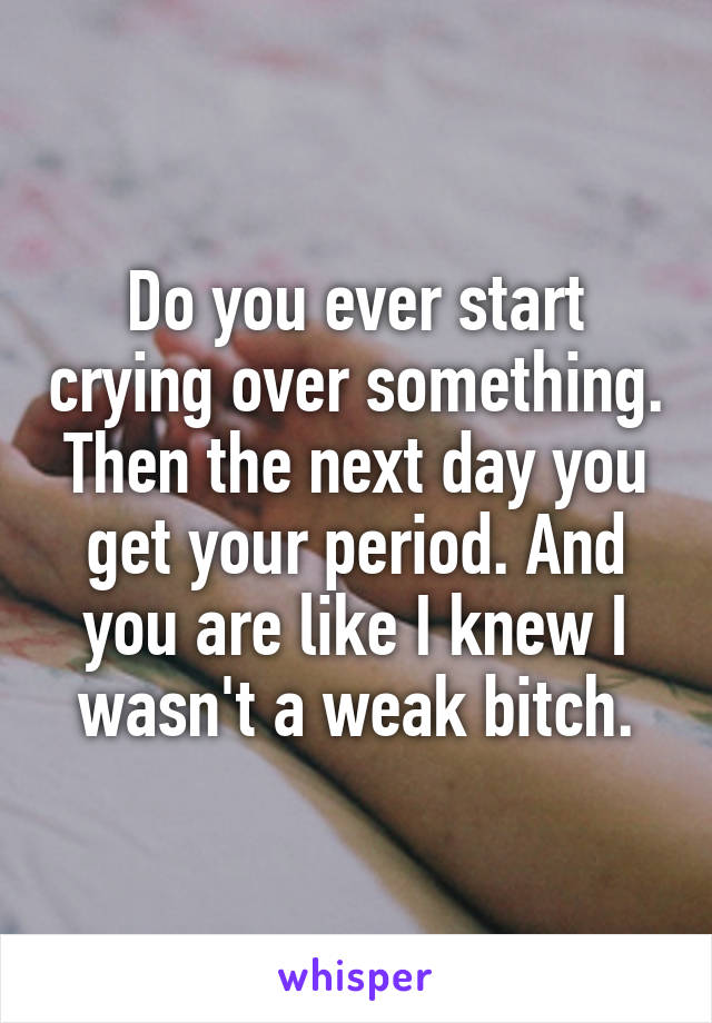 Do you ever start crying over something. Then the next day you get your period. And you are like I knew I wasn't a weak bitch.