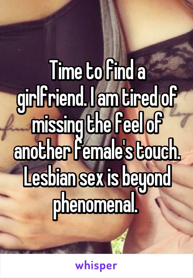 Time to find a girlfriend. I am tired of missing the feel of another female's touch. Lesbian sex is beyond phenomenal. 