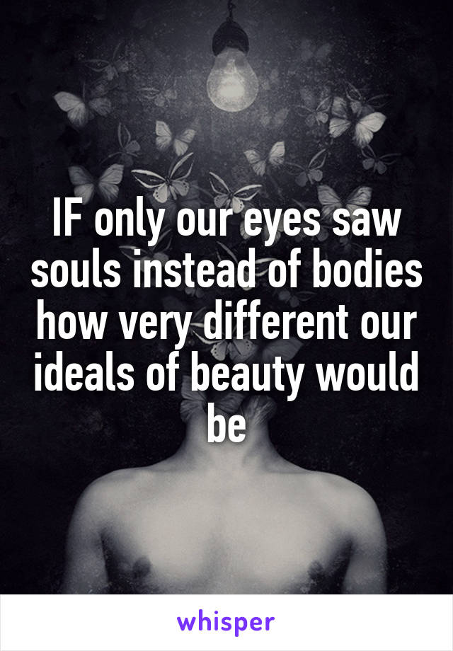 IF only our eyes saw souls instead of bodies how very different our ideals of beauty would be