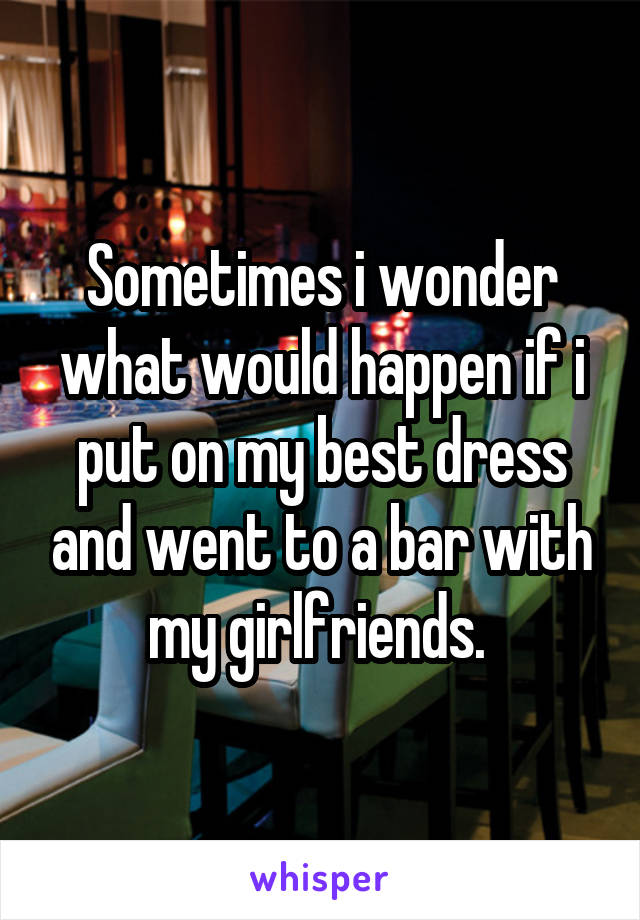 Sometimes i wonder what would happen if i put on my best dress and went to a bar with my girlfriends. 