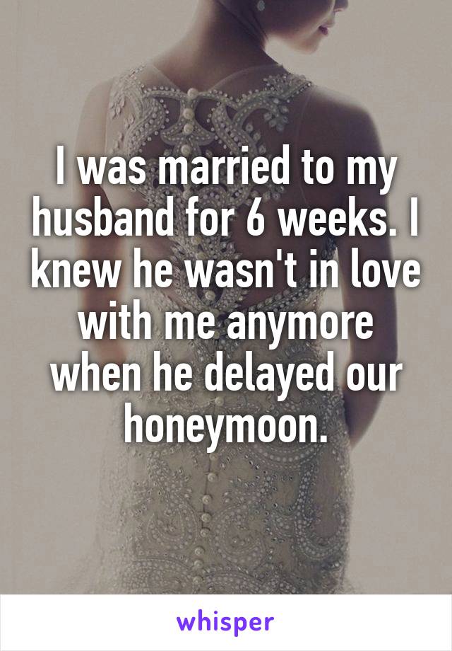 I was married to my husband for 6 weeks. I knew he wasn't in love with me anymore when he delayed our honeymoon.
