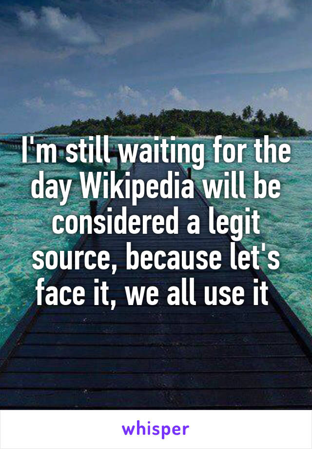 I'm still waiting for the day Wikipedia will be considered a legit source, because let's face it, we all use it 