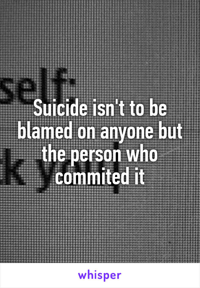 Suicide isn't to be blamed on anyone but the person who commited it